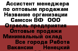 Ассистент менеджера по оптовым продажам › Название организации ­ Самсон ВФ, ООО › Отрасль предприятия ­ Оптовые продажи › Минимальный оклад ­ 14 000 - Все города Работа » Вакансии   . Ненецкий АО